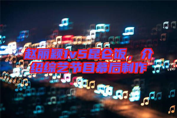 趙麗穎1v5昆侖飯，介紹綜藝節(jié)目幕后制作
