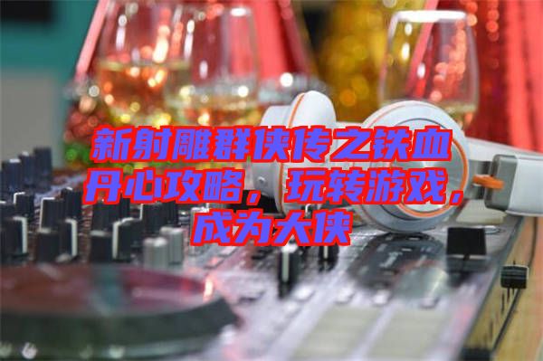 新射雕群俠傳之鐵血丹心攻略，玩轉(zhuǎn)游戲，成為大俠