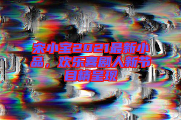 宋小寶2021最新小品，歡樂喜劇人新節(jié)目精呈現(xiàn)