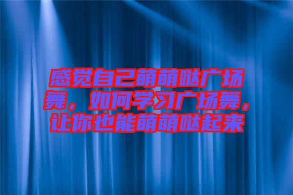 感覺自己萌萌噠廣場舞，如何學(xué)習(xí)廣場舞，讓你也能萌萌噠起來