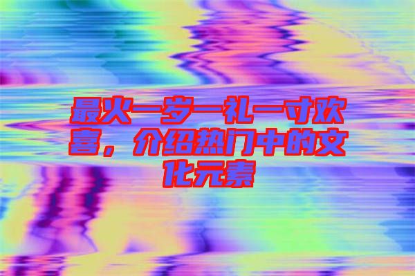 最火一歲一禮一寸歡喜，介紹熱門中的文化元素
