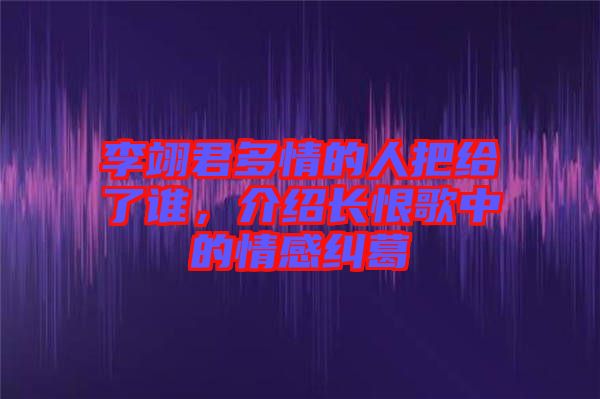 李翊君多情的人把給了誰(shuí)，介紹長(zhǎng)恨歌中的情感糾葛