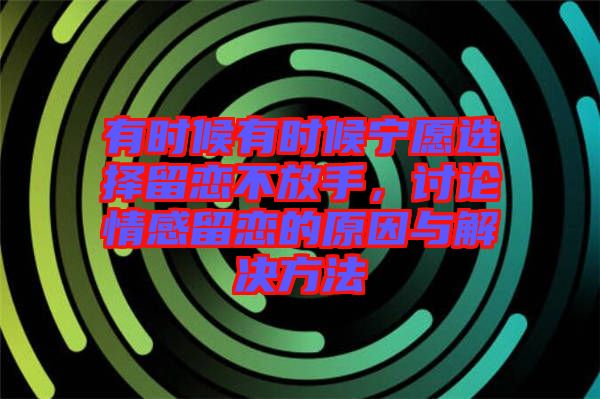 有時候有時候?qū)幵高x擇留戀不放手，討論情感留戀的原因與解決方法