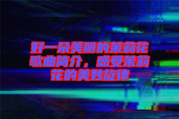 好一朵美麗的茉莉花歌曲簡介，感受茉莉花的美妙旋律