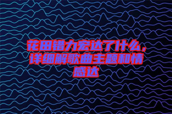 花田錯(cuò)力宏達(dá)了什么，詳細(xì)解歌曲主題和情感達(dá)