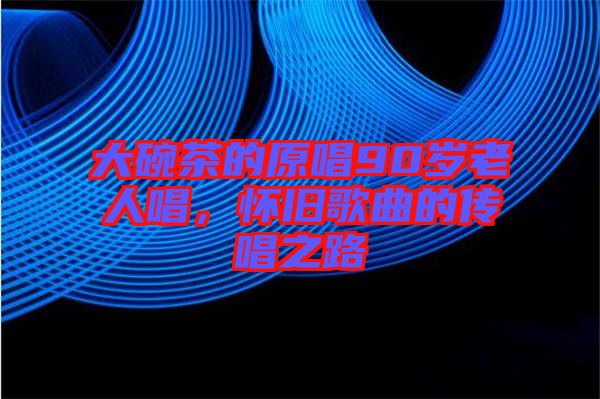 大碗茶的原唱90歲老人唱，懷舊歌曲的傳唱之路