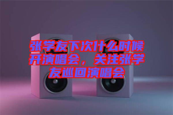 張學(xué)友下次什么時候開演唱會，關(guān)注張學(xué)友巡回演唱會