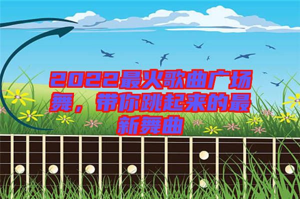 2022最火歌曲廣場(chǎng)舞，帶你跳起來的最新舞曲
