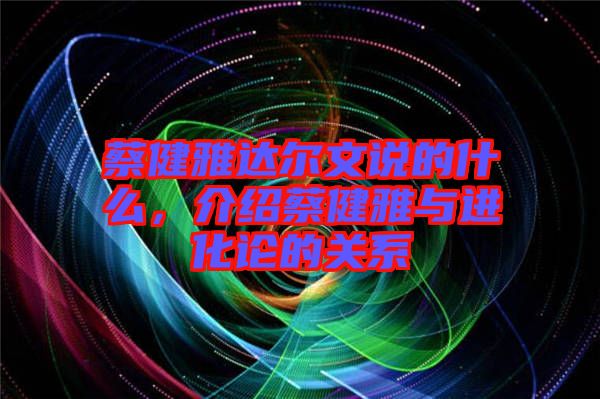 蔡健雅達(dá)爾文說(shuō)的什么，介紹蔡健雅與進(jìn)化論的關(guān)系