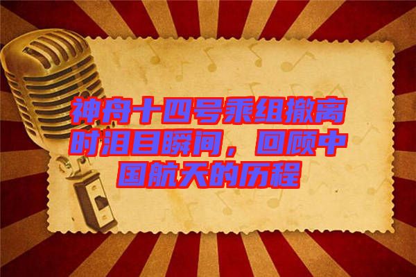 神舟十四號乘組撤離時淚目瞬間，回顧中國航天的歷程