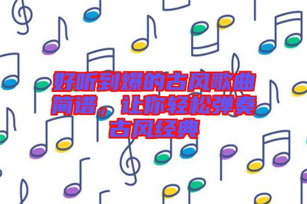 好聽(tīng)到爆的古風(fēng)歌曲簡(jiǎn)譜，讓你輕松彈奏古風(fēng)經(jīng)典