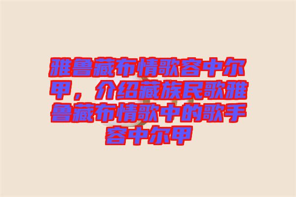 雅魯藏布情歌容中爾甲，介紹藏族民歌雅魯藏布情歌中的歌手容中爾甲