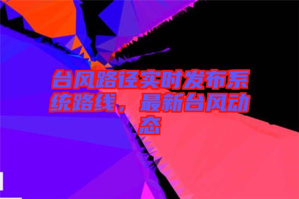臺(tái)風(fēng)路徑實(shí)時(shí)發(fā)布系統(tǒng)路線(xiàn)，最新臺(tái)風(fēng)動(dòng)態(tài)