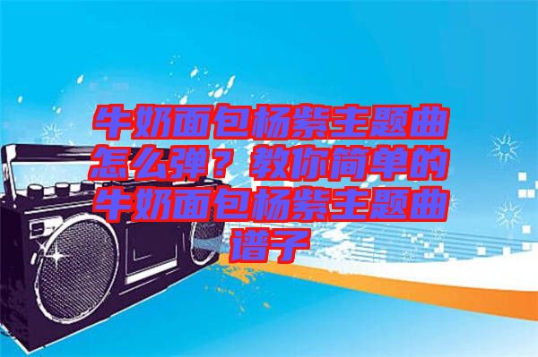 牛奶面包楊紫主題曲怎么彈？教你簡單的牛奶面包楊紫主題曲譜子