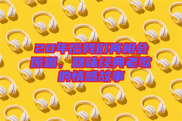 20年后我們?cè)傧鄷?huì)原唱，回味經(jīng)典老歌的情感故事