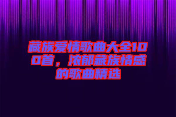 藏族愛情歌曲大全100首，濃郁藏族情感的歌曲精選