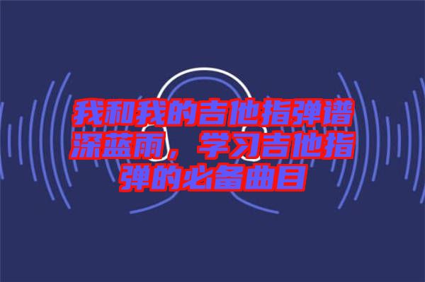 我和我的吉他指彈譜深藍(lán)雨，學(xué)習(xí)吉他指彈的必備曲目