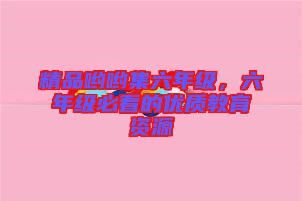 精品喲喲集六年級，六年級必看的優(yōu)質教育資源