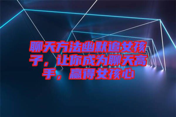 聊天方法幽默追女孩子，讓你成為聊天高手，贏得女孩心
