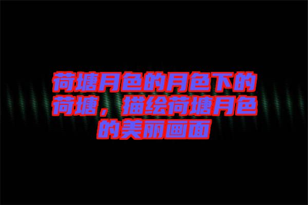 荷塘月色的月色下的荷塘，描繪荷塘月色的美麗畫面