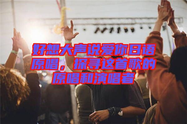 好想大聲說(shuō)愛(ài)你日語(yǔ)原唱，探尋這首歌的原唱和演唱者