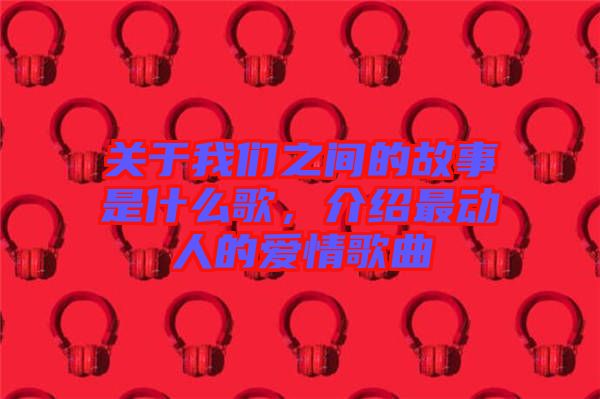 關(guān)于我們之間的故事是什么歌，介紹最動人的愛情歌曲