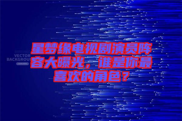 星夢(mèng)緣電視劇演員陣容大曝光，誰是你最喜歡的角色？