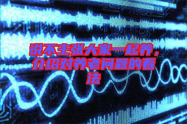 說不主張大家一起養(yǎng)，介紹對(duì)養(yǎng)老問題的看法