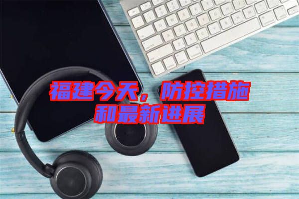 福建今天，防控措施和最新進展