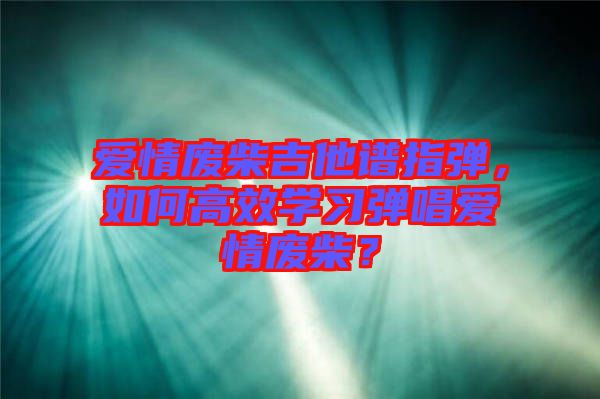 愛(ài)情廢柴吉他譜指彈，如何高效學(xué)習(xí)彈唱愛(ài)情廢柴？