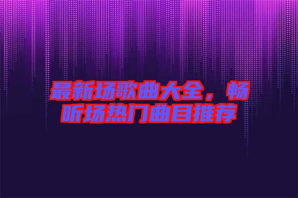 最新場歌曲大全，暢聽場熱門曲目推薦