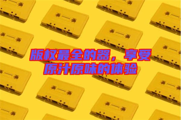 版權(quán)最全的器，享受原汁原味的體驗(yàn)