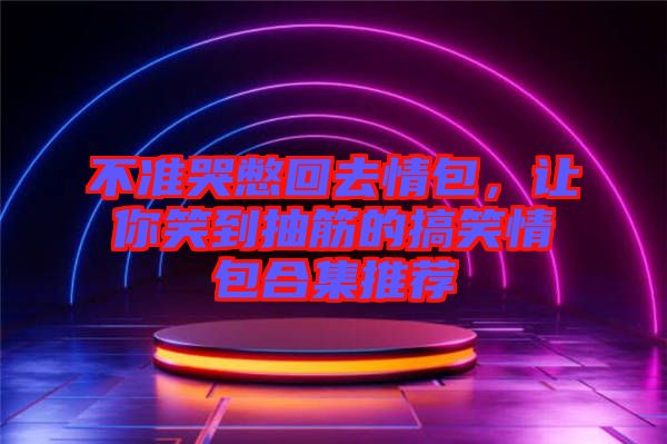 不準(zhǔn)哭憋回去情包，讓你笑到抽筋的搞笑情包合集推薦
