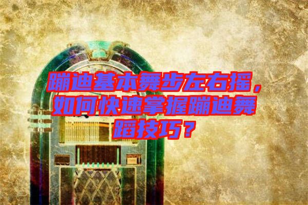蹦迪基本舞步左右搖，如何快速掌握蹦迪舞蹈技巧？