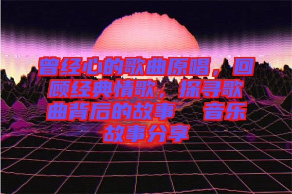曾經(jīng)心的歌曲原唱，回顧經(jīng)典情歌，探尋歌曲背后的故事  音樂(lè)故事分享