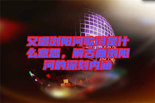 又唱瀏陽河歌詞是什么意思，解古曲瀏陽河的深刻內(nèi)涵