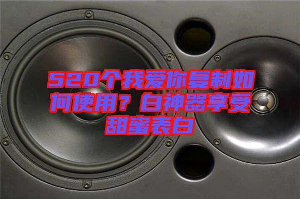 520個我愛你復(fù)制如何使用？白神器享受甜蜜表白