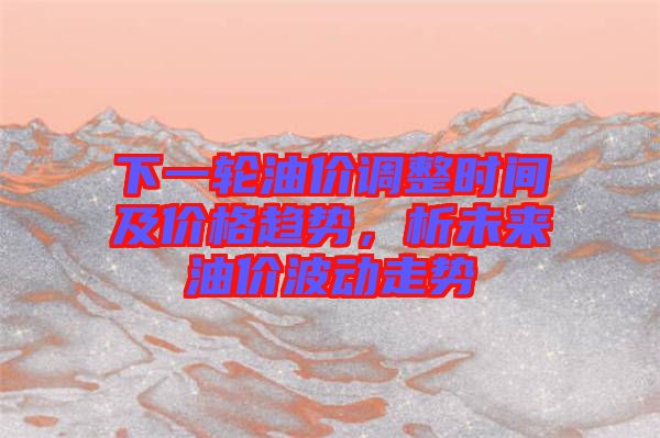 下一輪油價調(diào)整時間及價格趨勢，析未來油價波動走勢