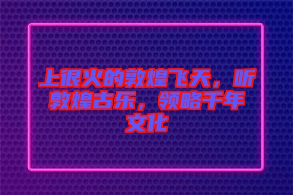 上很火的敦煌飛天，聽敦煌古樂，領(lǐng)略千年文化