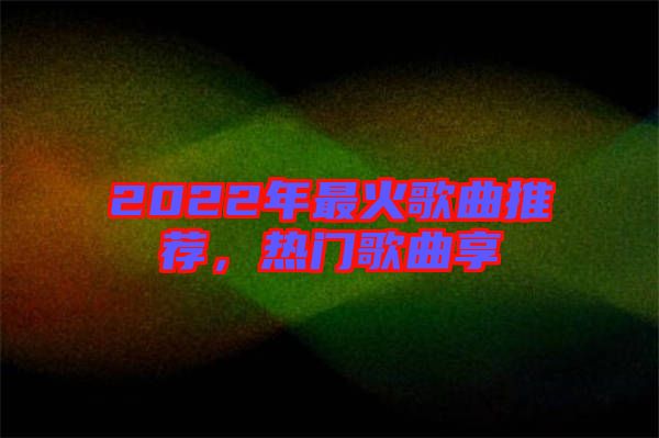 2022年最火歌曲推薦，熱門歌曲享