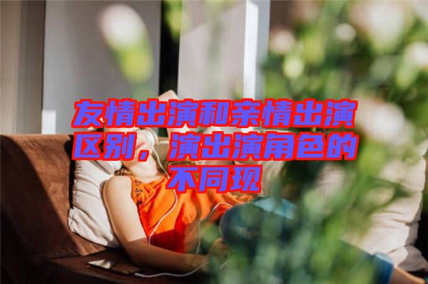 友情出演和親情出演區(qū)別，演出演角色的不同現(xiàn)