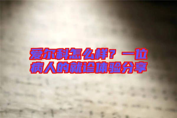 愛爾科怎么樣？一位病人的就診體驗分享