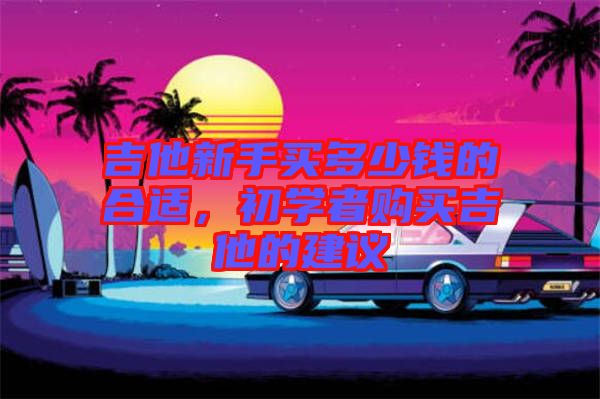 吉他新手買多少錢的合適，初學(xué)者購(gòu)買吉他的建議