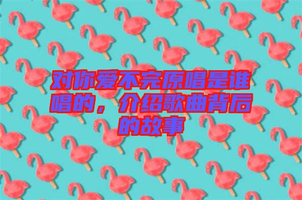 對(duì)你愛(ài)不完原唱是誰(shuí)唱的，介紹歌曲背后的故事