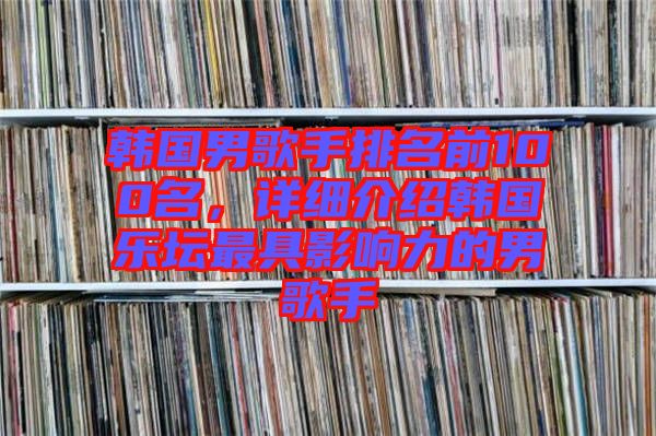 韓國男歌手排名前100名，詳細介紹韓國樂壇最具影響力的男歌手