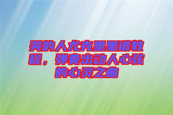 哭的人尤克里里譜教程，彈奏出動人心弦的心靈之曲