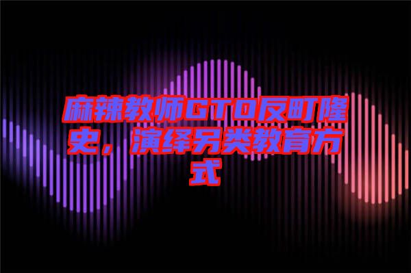 麻辣教師GTO反町隆史，演繹另類教育方式