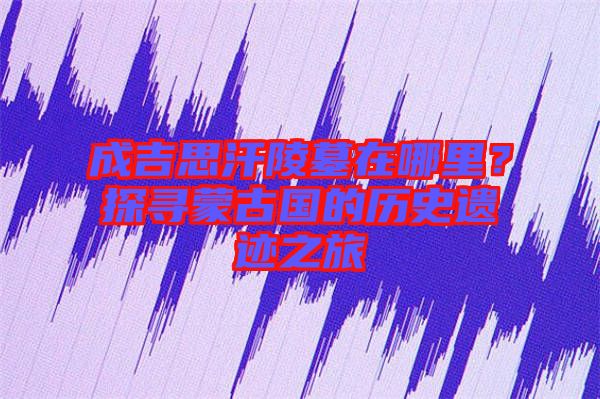 成吉思汗陵墓在哪里？探尋蒙古國的歷史遺跡之旅