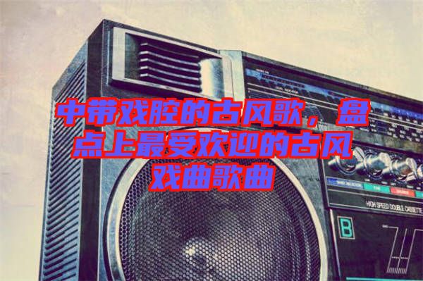 中帶戲腔的古風(fēng)歌，盤點(diǎn)上最受歡迎的古風(fēng)戲曲歌曲