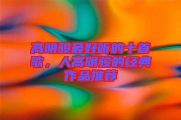 高明駿最好聽的十首歌，人高明駿的經典作品推薦